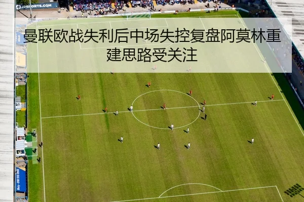 曼联欧战失利后中场失控复盘阿莫林重建思路受关注
